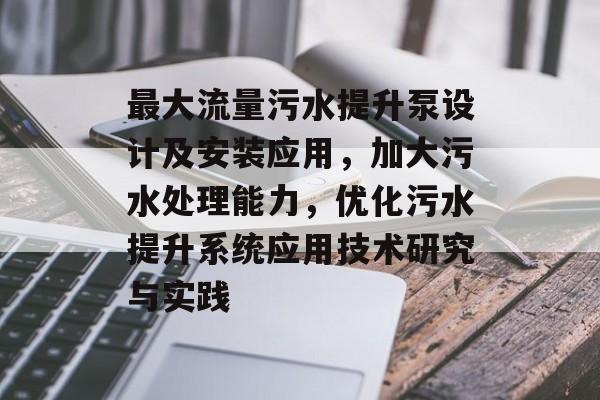 最大流量污水提升泵设计及安装应用,加大污水处理能力,优化污水提升系统应用技术研究与实践 最大流量污水提升泵设计及安装应用,加大污水处理能力,优化污水提升系统应用技术研究与实践