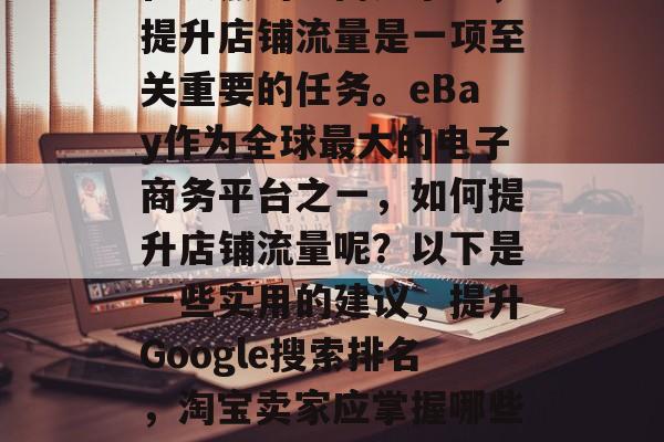 在激烈的电商竞争中,提升店铺流量是一项至关重要的任务。eBay作为全球最大的电子商务平台之一,如何提升店铺流量呢?以下是一些实用的建议,提升Google搜索排名,淘宝卖家应掌握哪些技巧 在激烈的电商竞争中,提升店铺流量是一项至关重要的任务。eBay作为全球最大的电子商务平台之一,如何提升店铺流量呢?以下是一些实用的建议,提升Google搜索排名,淘宝卖家应掌握哪些技巧