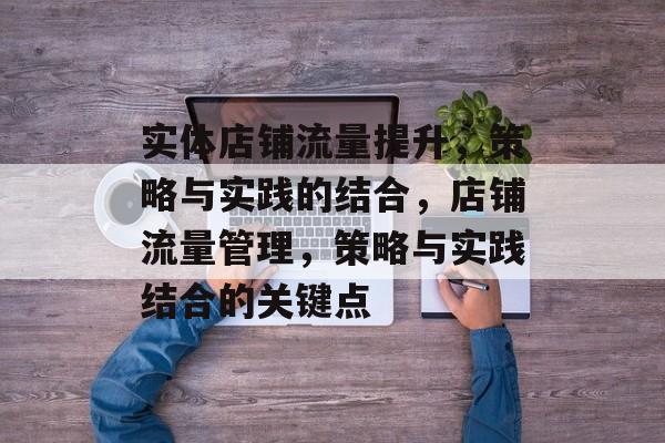 实体店铺流量提升,策略与实践的结合,店铺流量管理,策略与实践结合的关键点 实体店铺流量提升,策略与实践的结合,店铺流量管理,策略与实践结合的关键点