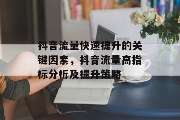 抖音流量快速提升的关键因素,抖音流量高指标分析及提升策略 抖音流量快速提升的关键因素,抖音流量高指标分析及提升策略