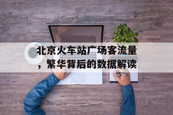 北京火车站广场客流量,繁华背后的数据解读 北京火车站广场客流量,繁华背后的数据解读