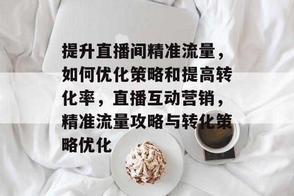提升直播间精准流量,如何优化策略和提高转化率,直播互动营销,精准流量攻略与转化策略优化 提升直播间精准流量,如何优化策略和提高转化率,直播互动营销,精准流量攻略与转化策略优化
