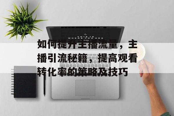 如何提升主播流量,主播引流秘籍,提高观看转化率的策略及技巧 如何提升主播流量,主播引流秘籍,提高观看转化率的策略及技巧