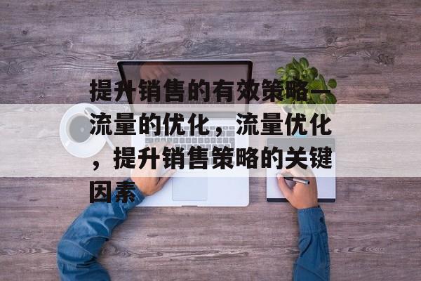 提升销售的有效策略—流量的优化，流量优化，提升销售策略的关键因素