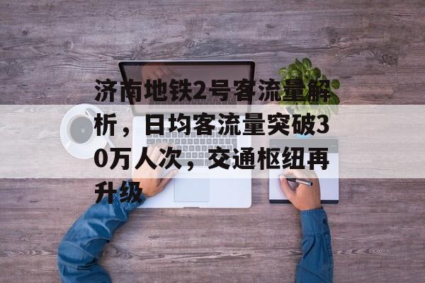 济南地铁2号客流量解析,日均客流量突破30万人次,交通枢纽再升级 济南地铁2号客流量解析,日均客流量突破30万人次,交通枢纽再升级