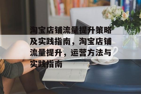 淘宝店铺流量提升策略及实践指南,淘宝店铺流量提升,运营方法与实践指南 淘宝店铺流量提升策略及实践指南,淘宝店铺流量提升,运营方法与实践指南