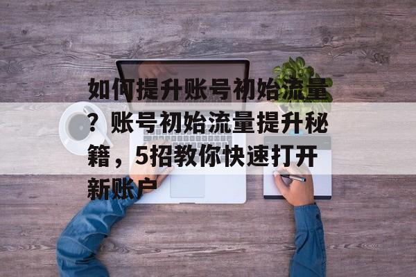 如何提升账号初始流量?账号初始流量提升秘籍,5招教你快速打开新账户 如何提升账号初始流量?账号初始流量提升秘籍,5招教你快速打开新账户