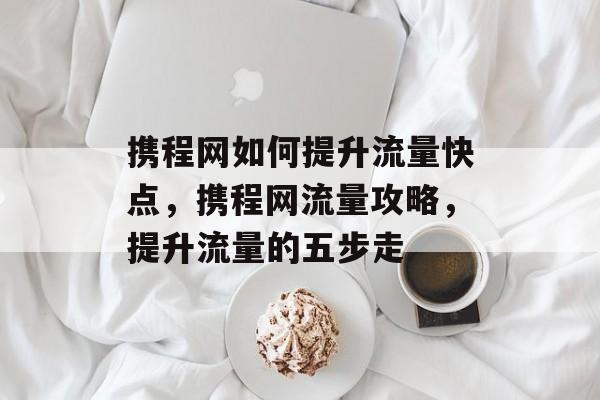 携程网如何提升流量快点,携程网流量攻略,提升流量的五步走 携程网如何提升流量快点,携程网流量攻略,提升流量的五步走