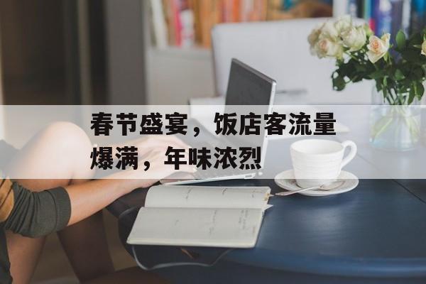 春节盛宴,饭店客流量爆满,年味浓烈 春节盛宴,饭店客流量爆满,年味浓烈