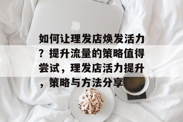如何让理发店焕发活力?提升流量的策略值得尝试,理发店活力提升,策略与方法分享 如何让理发店焕发活力?提升流量的策略值得尝试,理发店活力提升,策略与方法分享