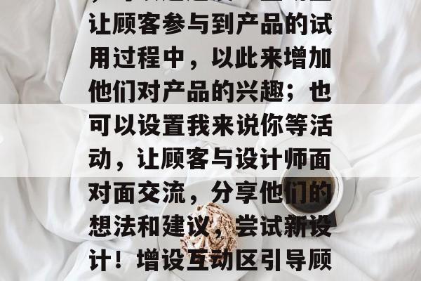 其次,引入互动活动和环节也非常重要。例如,可以通过设立互动区让顾客参与到产品的试用过程中,以此来增加他们对产品的兴趣;也可以设置我来说你等活动,让顾客与设计师面对面交流,分享他们的想法和建议,尝试新设计!增设互动区引导顾客参与,我有机会和设计师面对面交流感受想法 其次,引入互动活动和环节也非常重要。例如,可以通过设立互动区让顾客参与到产品的试用过程中,以此来增加他们对产品的兴趣;也可以设置我来说你等活动,让顾客与设计师面对面交流,分享他们的想法和建议,尝试新设计!增设互动区引导顾客参与,我有机会和设计师面对面交流感受想法