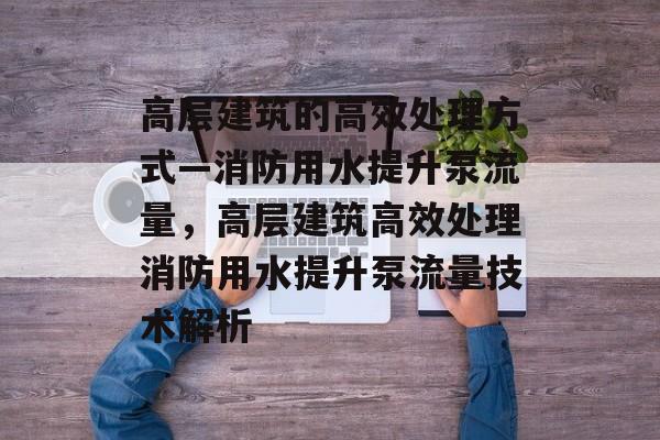 高层建筑的高效处理方式—消防用水提升泵流量,高层建筑高效处理消防用水提升泵流量技术解析 高层建筑的高效处理方式—消防用水提升泵流量,高层建筑高效处理消防用水提升泵流量技术解析