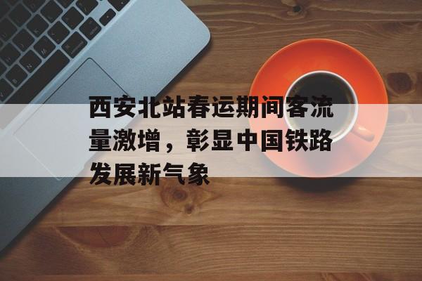 西安北站春运期间客流量激增，彰显中国铁路发展新气象
