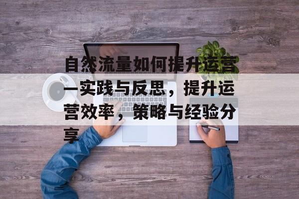 自然流量如何提升运营—实践与反思,提升运营效率,策略与经验分享 自然流量如何提升运营—实践与反思,提升运营效率,策略与经验分享