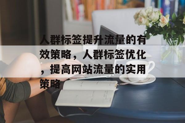 人群标签提升流量的有效策略,人群标签优化,提高网站流量的实用策略 人群标签提升流量的有效策略,人群标签优化,提高网站流量的实用策略