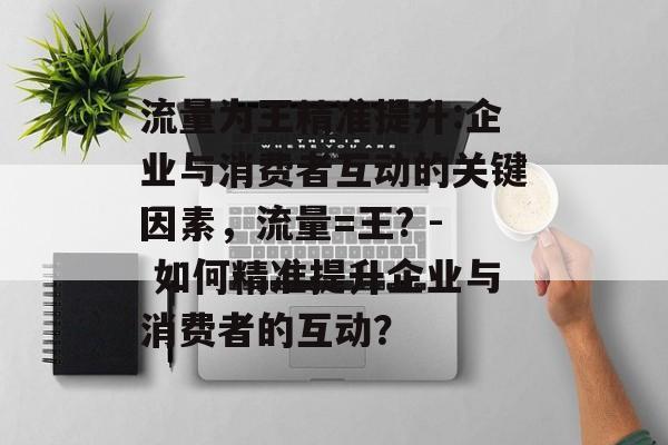 流量为王精准提升:企业与消费者互动的关键因素,流量=王? - 如何精准提升企业与消费者的互动? 流量为王精准提升:企业与消费者互动的关键因素,流量=王? - 如何精准提升企业与消费者的互动?