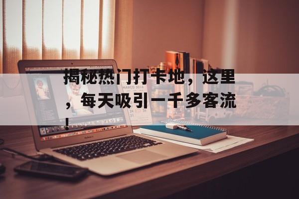 揭秘热门打卡地,这里,每天吸引一千多客流! 揭秘热门打卡地,这里,每天吸引一千多客流!