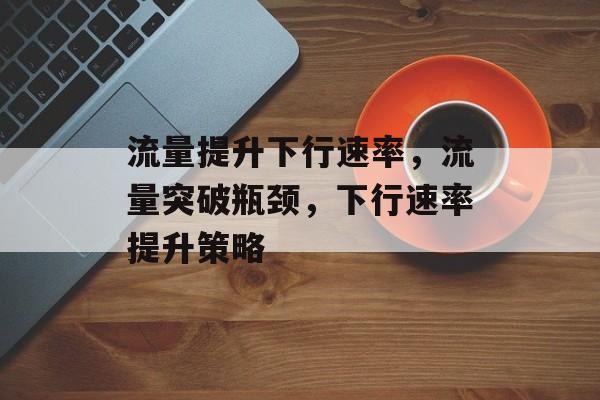 流量提升下行速率,流量突破瓶颈,下行速率提升策略 流量提升下行速率,流量突破瓶颈,下行速率提升策略