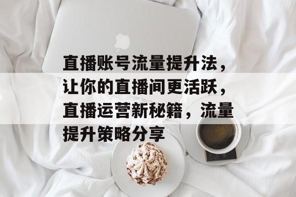 直播账号流量提升法,让你的直播间更活跃,直播运营新秘籍,流量提升策略分享 直播账号流量提升法,让你的直播间更活跃,直播运营新秘籍,流量提升策略分享