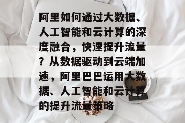 阿里如何通过大数据、人工智能和云计算的深度融合,快速提升流量?从数据驱动到云端加速,阿里巴巴运用大数据、人工智能和云计算的提升流量策略 阿里如何通过大数据、人工智能和云计算的深度融合,快速提升流量?从数据驱动到云端加速,阿里巴巴运用大数据、人工智能和云计算的提升流量策略