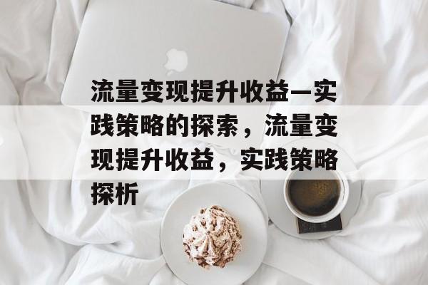 流量变现提升收益—实践策略的探索,流量变现提升收益,实践策略探析 流量变现提升收益—实践策略的探索,流量变现提升收益,实践策略探析