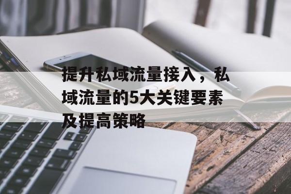 提升私域流量接入,私域流量的5大关键要素及提高策略 提升私域流量接入,私域流量的5大关键要素及提高策略