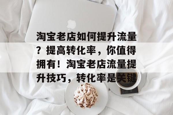 淘宝老店如何提升流量?提高转化率,你值得拥有!淘宝老店流量提升技巧,转化率是关键 淘宝老店如何提升流量?提高转化率,你值得拥有!淘宝老店流量提升技巧,转化率是关键