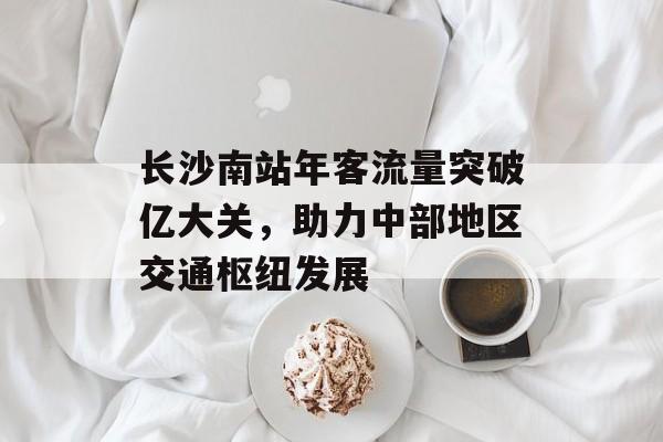 长沙南站年客流量突破亿大关,助力中部地区交通枢纽发展 长沙南站年客流量突破亿大关,助力中部地区交通枢纽发展