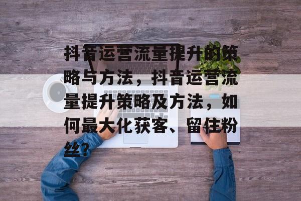 抖音运营流量提升的策略与方法,抖音运营流量提升策略及方法,如何最大化获客、留住粉丝? 抖音运营流量提升的策略与方法,抖音运营流量提升策略及方法,如何最大化获客、留住粉丝?