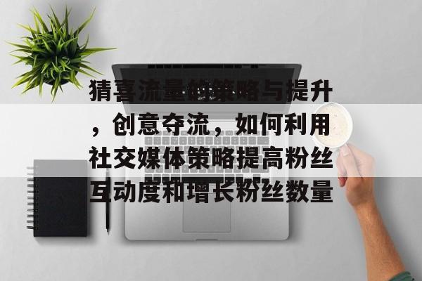 猜喜流量的策略与提升,创意夺流,如何利用社交媒体策略提高粉丝互动度和增长粉丝数量 猜喜流量的策略与提升,创意夺流,如何利用社交媒体策略提高粉丝互动度和增长粉丝数量