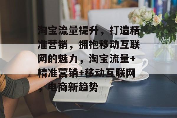 淘宝流量提升，打造精准营销，拥抱移动互联网的魅力，淘宝流量+精准营销+移动互联网，电商新趋势