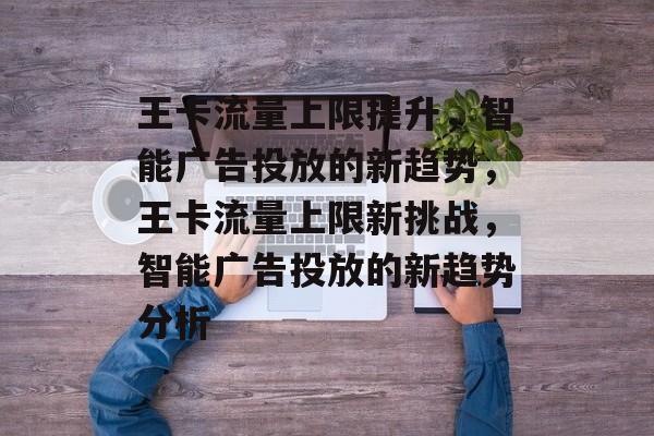 王卡流量上限提升,智能广告投放的新趋势,王卡流量上限新挑战,智能广告投放的新趋势分析 王卡流量上限提升,智能广告投放的新趋势,王卡流量上限新挑战,智能广告投放的新趋势分析