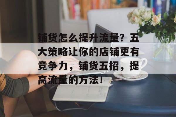 铺货怎么提升流量？五大策略让你的店铺更有竞争力，铺货五招，提高流量的方法！