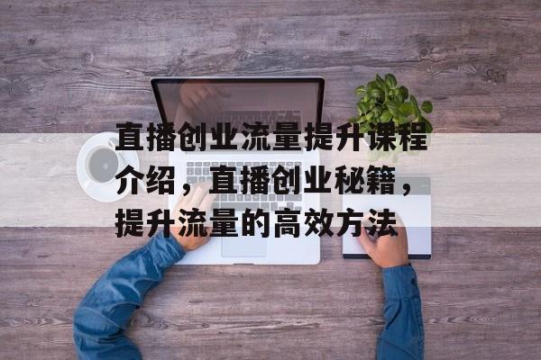 直播创业流量提升课程介绍,直播创业秘籍,提升流量的高效方法 直播创业流量提升课程介绍,直播创业秘籍,提升流量的高效方法