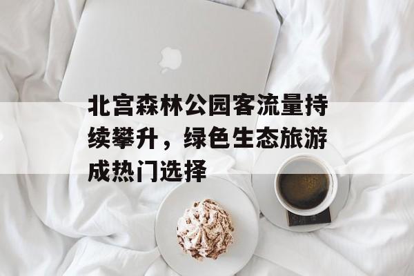 北宫森林公园客流量持续攀升,绿色生态旅游成热门选择 北宫森林公园客流量持续攀升,绿色生态旅游成热门选择