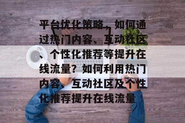平台优化策略,如何通过热门内容、互动社区、个性化推荐等提升在线流量?如何利用热门内容、互动社区及个性化推荐提升在线流量 平台优化策略,如何通过热门内容、互动社区、个性化推荐等提升在线流量?如何利用热门内容、互动社区及个性化推荐提升在线流量