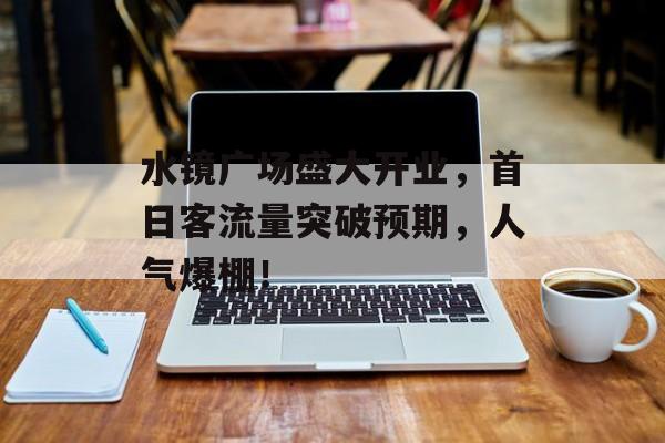 水镜广场盛大开业,首日客流量突破预期,人气爆棚! 水镜广场盛大开业,首日客流量突破预期,人气爆棚!