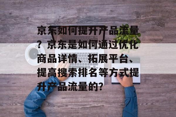 京东如何提升产品流量?京东是如何通过优化商品详情、拓展平台、提高搜索排名等方式提升产品流量的? 京东如何提升产品流量?京东是如何通过优化商品详情、拓展平台、提高搜索排名等方式提升产品流量的?