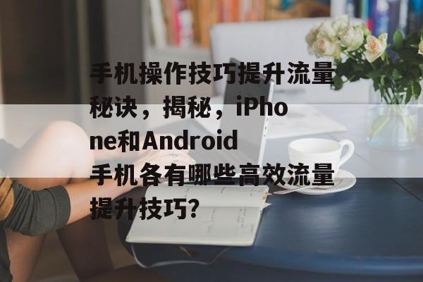 手机操作技巧提升流量秘诀,揭秘,iPhone和Android手机各有哪些高效流量提升技巧? 手机操作技巧提升流量秘诀,揭秘,iPhone和Android手机各有哪些高效流量提升技巧?