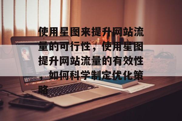 使用星图来提升网站流量的可行性,使用星图提升网站流量的有效性,如何科学制定优化策略 使用星图来提升网站流量的可行性,使用星图提升网站流量的有效性,如何科学制定优化策略