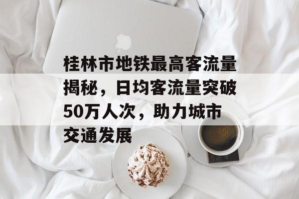 桂林市地铁最高客流量揭秘,日均客流量突破50万人次,助力城市交通发展 桂林市地铁最高客流量揭秘,日均客流量突破50万人次,助力城市交通发展