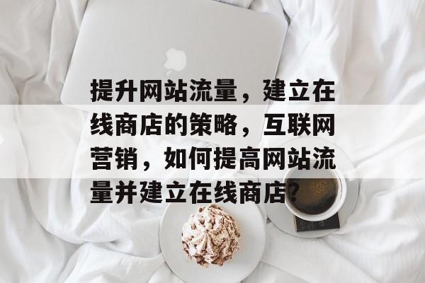 提升网站流量,建立在线商店的策略,互联网营销,如何提高网站流量并建立在线商店? 提升网站流量,建立在线商店的策略,互联网营销,如何提高网站流量并建立在线商店?