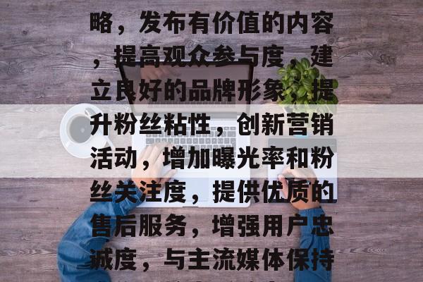 提升人气流量的五大策略,发布有价值的内容,提高观众参与度,建立良好的品牌形象,提升粉丝粘性,创新营销活动,增加曝光率和粉丝关注度,提供优质的售后服务,增强用户忠诚度,与主流媒体保持合作,扩大影响力 提升人气流量的五大策略,发布有价值的内容,提高观众参与度,建立良好的品牌形象,提升粉丝粘性,创新营销活动,增加曝光率和粉丝关注度,提供优质的售后服务,增强用户忠诚度,与主流媒体保持合作,扩大影响力