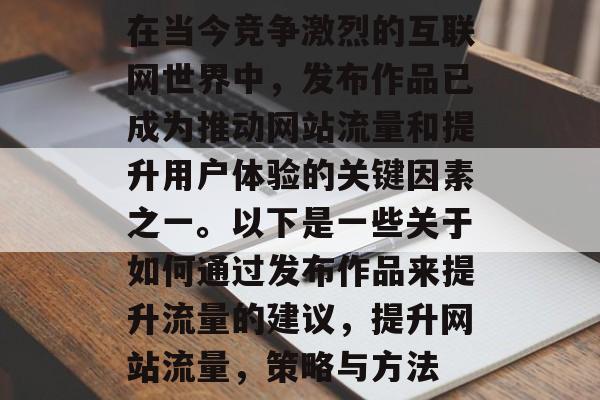 在当今竞争激烈的互联网世界中,发布作品已成为推动网站流量和提升用户体验的关键因素之一。以下是一些关于如何通过发布作品来提升流量的建议,提升网站流量,策略与方法 在当今竞争激烈的互联网世界中,发布作品已成为推动网站流量和提升用户体验的关键因素之一。以下是一些关于如何通过发布作品来提升流量的建议,提升网站流量,策略与方法