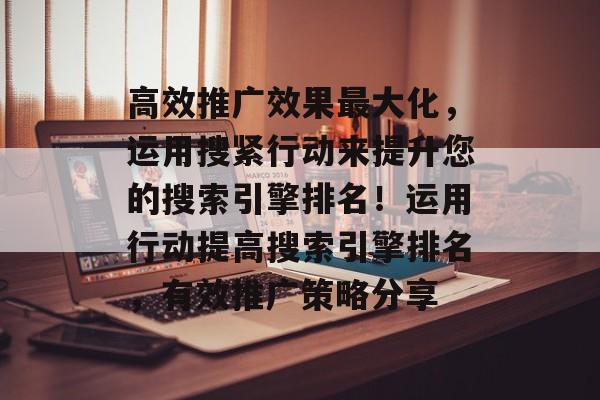 高效推广效果最大化,运用搜紧行动来提升您的搜索引擎排名!运用行动提高搜索引擎排名,有效推广策略分享 高效推广效果最大化,运用搜紧行动来提升您的搜索引擎排名!运用行动提高搜索引擎排名,有效推广策略分享