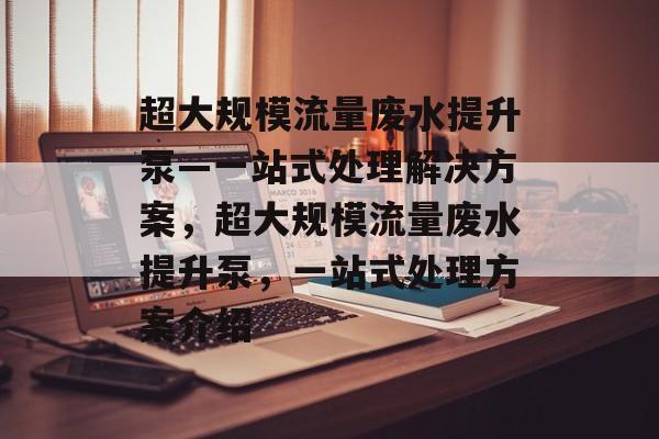 超大规模流量废水提升泵—一站式处理解决方案,超大规模流量废水提升泵,一站式处理方案介绍 超大规模流量废水提升泵—一站式处理解决方案,超大规模流量废水提升泵,一站式处理方案介绍