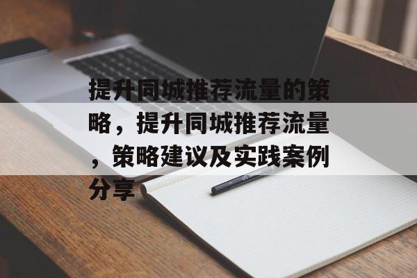 提升同城推荐流量的策略,提升同城推荐流量,策略建议及实践案例分享 提升同城推荐流量的策略,提升同城推荐流量,策略建议及实践案例分享