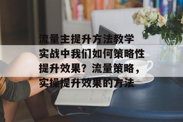 流量主提升方法教学 实战中我们如何策略性提升效果?流量策略,实操提升效果的方法 流量主提升方法教学 实战中我们如何策略性提升效果?流量策略,实操提升效果的方法