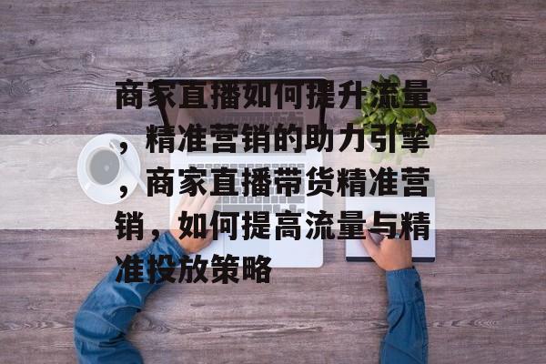 商家直播如何提升流量,精准营销的助力引擎,商家直播带货精准营销,如何提高流量与精准投放策略 商家直播如何提升流量,精准营销的助力引擎,商家直播带货精准营销,如何提高流量与精准投放策略