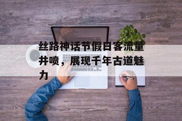 丝路神话节假日客流量井喷,展现千年古道魅力 丝路神话节假日客流量井喷,展现千年古道魅力